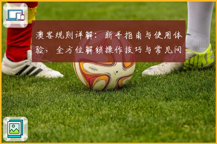 澳客规则详解：新手指南与使用体验，全方位解锁操作技巧与常见问题解析