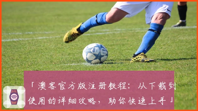 「澳客官方版注册教程：从下载到使用的详细攻略，助你快速上手」