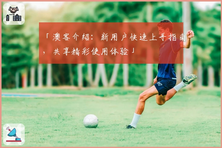 「澳客介绍：新用户快速上手指南，共享精彩使用体验」