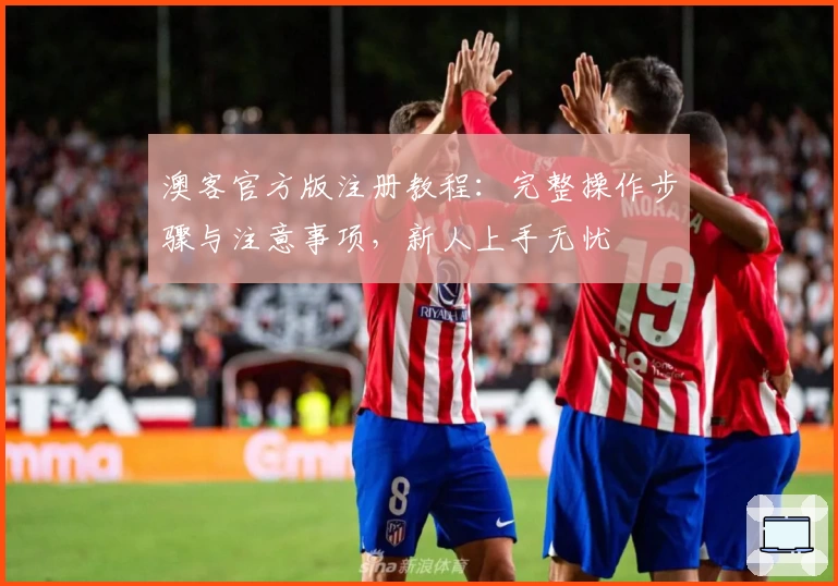 澳客官方版注册教程:完整操作步骤与注意事项,新人上手无忧
