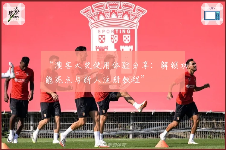 “澳客大奖使用体验分享：解锁功能亮点与新人注册教程”