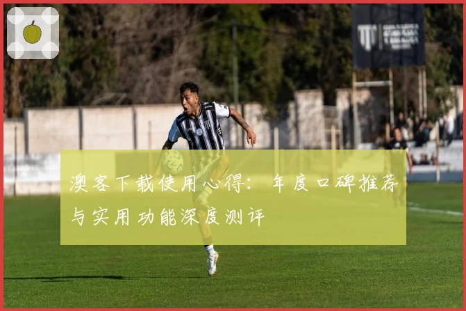 澳客下载使用心得：年度口碑推荐与实用功能深度测评