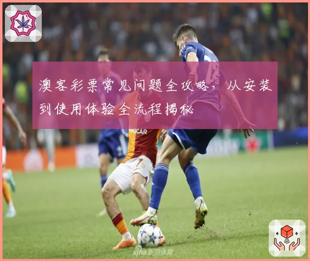 澳客彩票常见问题全攻略，从安装到使用体验全流程揭秘