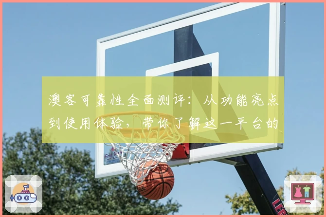 澳客可靠性全面测评：从功能亮点到使用体验，带你了解这一平台的真实魅力