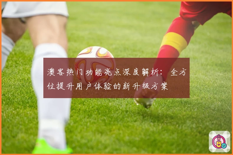 澳客热门功能亮点深度解析：全方位提升用户体验的新升级方案