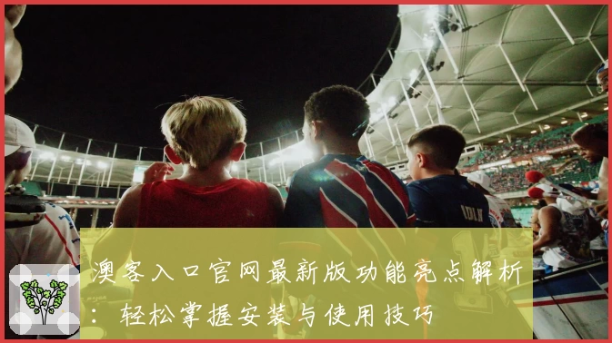 澳客入口官网最新版功能亮点解析：轻松掌握安装与使用技巧