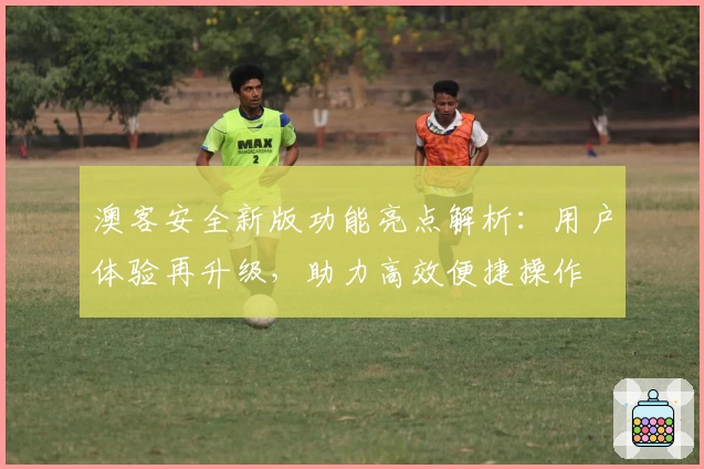 澳客安全新版功能亮点解析：用户体验再升级，助力高效便捷操作