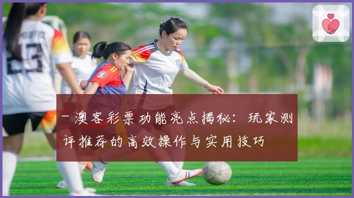 - 澳客彩票功能亮点揭秘：玩家测评推荐的高效操作与实用技巧