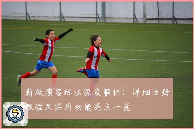 新版澳客玩法深度解析：详细注册教程及实用功能亮点一览