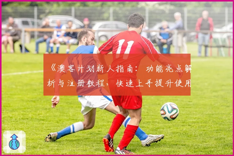 《澳客计划新人指南：功能亮点解析与注册教程，快速上手提升使用体验》