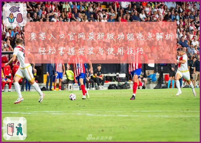 澳客入口官网最新版功能亮点解析：轻松掌握安装与使用技巧