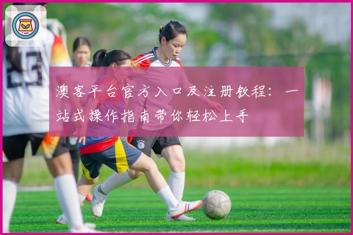 澳客平台官方入口及注册教程：一站式操作指南带你轻松上手