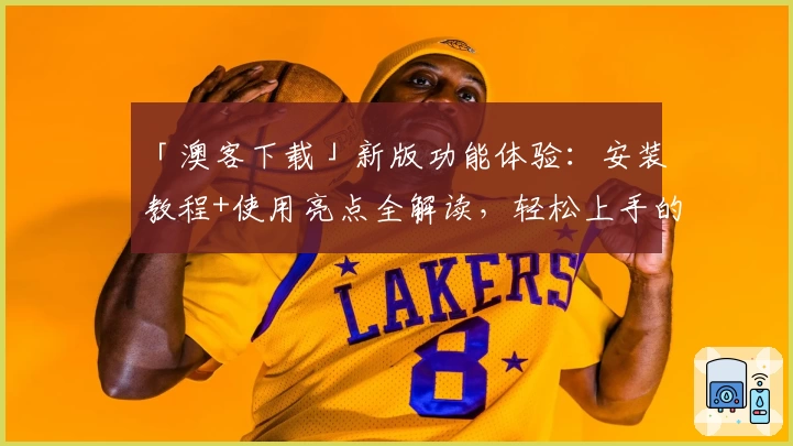 「澳客下载」新版功能体验：安装教程+使用亮点全解读，轻松上手的全能工具