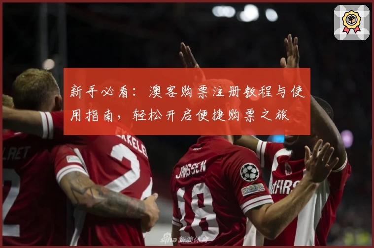 新手必看：澳客购票注册教程与使用指南，轻松开启便捷购票之旅