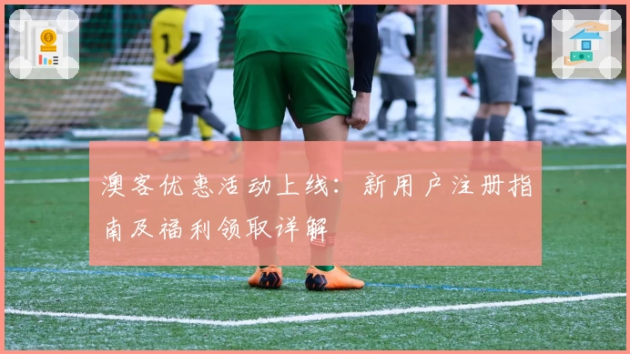 澳客优惠活动上线：新用户注册指南及福利领取详解