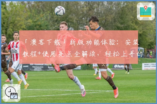 「澳客下载」新版功能体验：安装教程+使用亮点全解读，轻松上手的全能工具