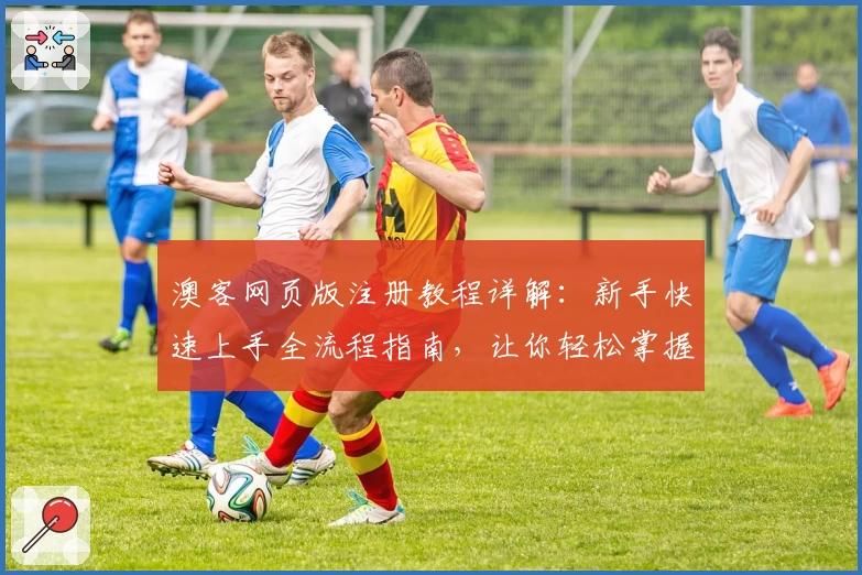 澳客网页版注册教程详解：新手快速上手全流程指南，让你轻松掌握核心功能